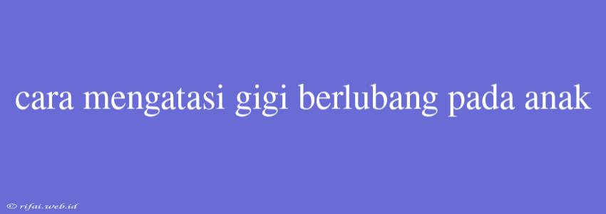 Cara Mengatasi Gigi Berlubang Pada Anak