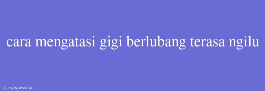 Cara Mengatasi Gigi Berlubang Terasa Ngilu