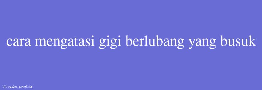 Cara Mengatasi Gigi Berlubang Yang Busuk