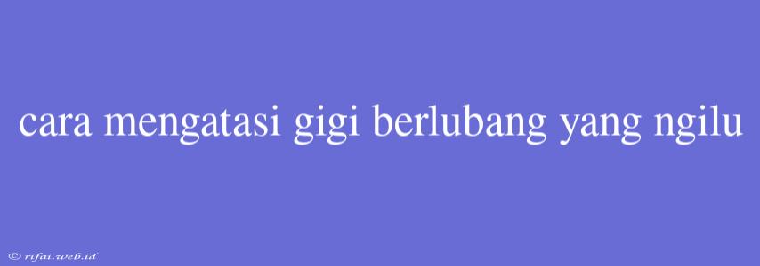 Cara Mengatasi Gigi Berlubang Yang Ngilu