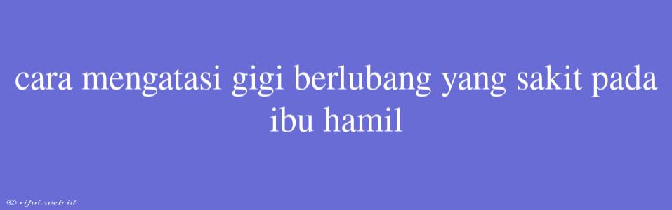 Cara Mengatasi Gigi Berlubang Yang Sakit Pada Ibu Hamil