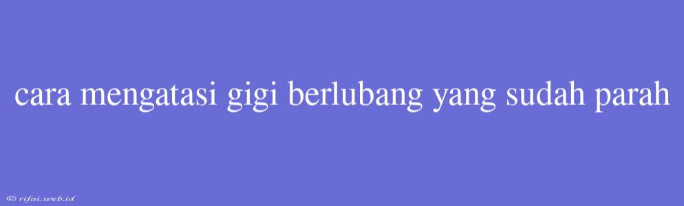 Cara Mengatasi Gigi Berlubang Yang Sudah Parah