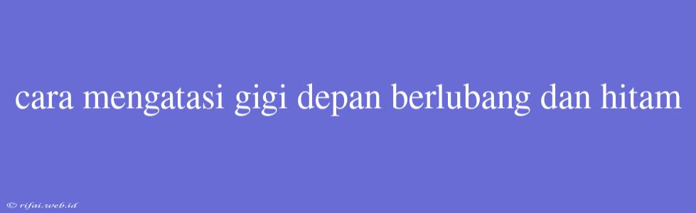 Cara Mengatasi Gigi Depan Berlubang Dan Hitam