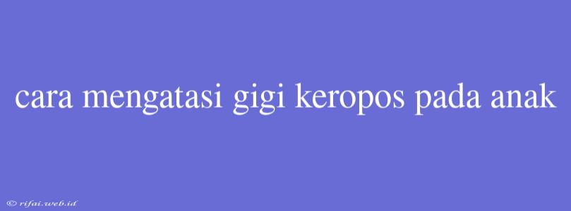 Cara Mengatasi Gigi Keropos Pada Anak