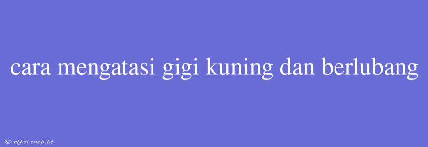 Cara Mengatasi Gigi Kuning Dan Berlubang