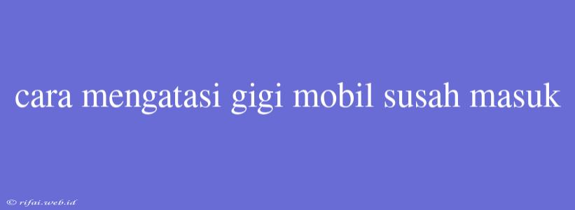 Cara Mengatasi Gigi Mobil Susah Masuk