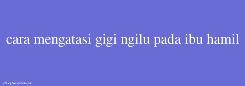 Cara Mengatasi Gigi Ngilu Pada Ibu Hamil