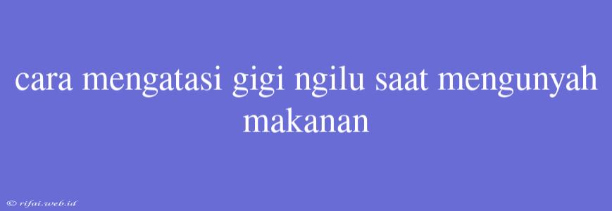 Cara Mengatasi Gigi Ngilu Saat Mengunyah Makanan