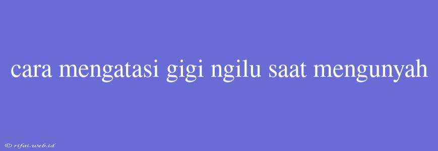 Cara Mengatasi Gigi Ngilu Saat Mengunyah