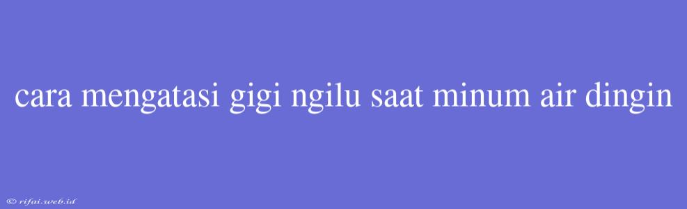 Cara Mengatasi Gigi Ngilu Saat Minum Air Dingin