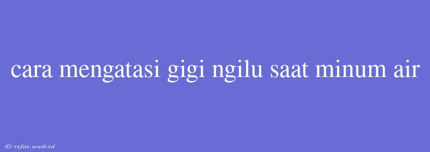 Cara Mengatasi Gigi Ngilu Saat Minum Air