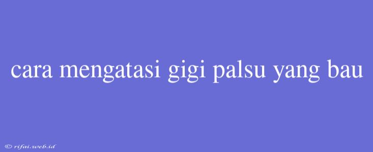 Cara Mengatasi Gigi Palsu Yang Bau