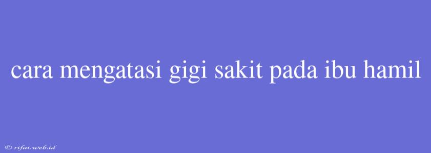 Cara Mengatasi Gigi Sakit Pada Ibu Hamil