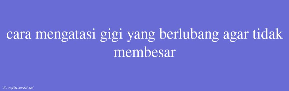 Cara Mengatasi Gigi Yang Berlubang Agar Tidak Membesar