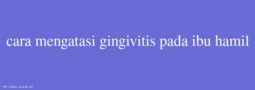 Cara Mengatasi Gingivitis Pada Ibu Hamil