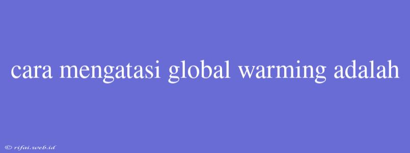 Cara Mengatasi Global Warming Adalah