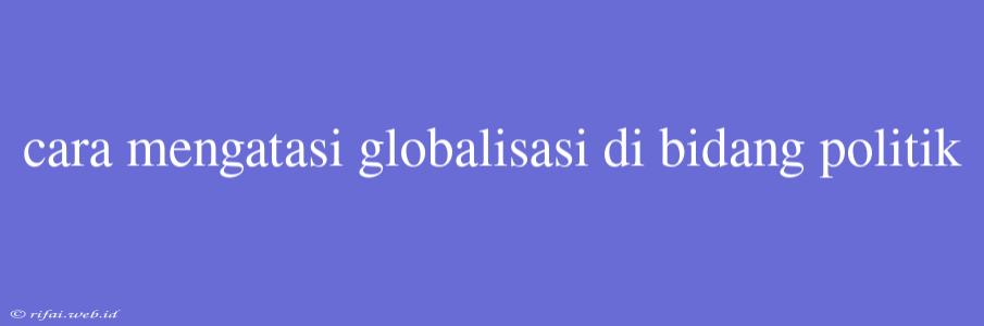 Cara Mengatasi Globalisasi Di Bidang Politik