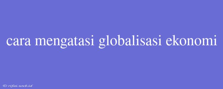 Cara Mengatasi Globalisasi Ekonomi