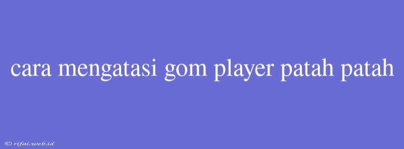 Cara Mengatasi Gom Player Patah Patah