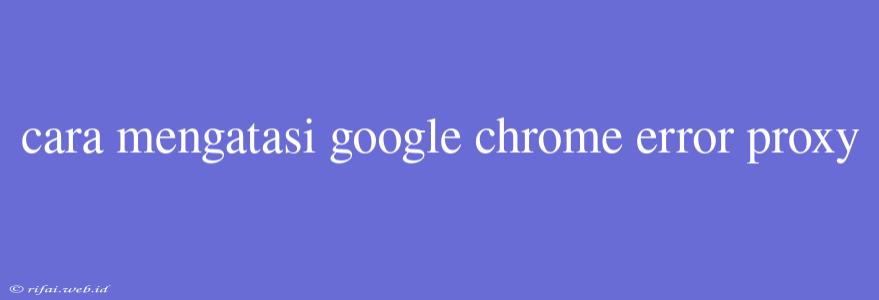 Cara Mengatasi Google Chrome Error Proxy