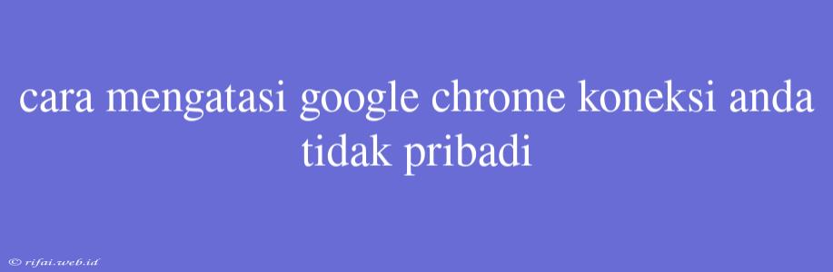 Cara Mengatasi Google Chrome Koneksi Anda Tidak Pribadi