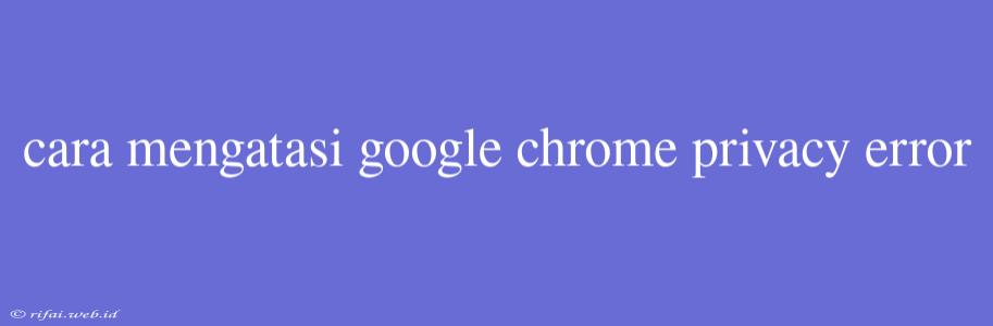 Cara Mengatasi Google Chrome Privacy Error