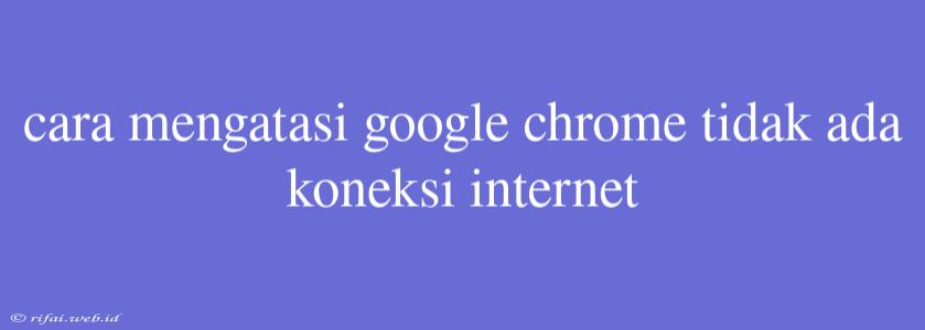 Cara Mengatasi Google Chrome Tidak Ada Koneksi Internet