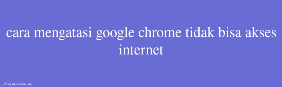 Cara Mengatasi Google Chrome Tidak Bisa Akses Internet