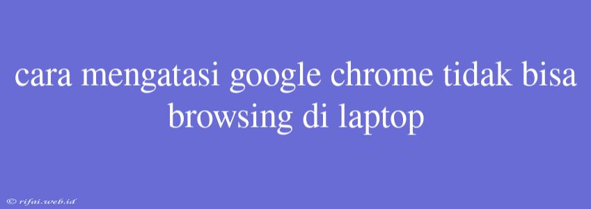 Cara Mengatasi Google Chrome Tidak Bisa Browsing Di Laptop