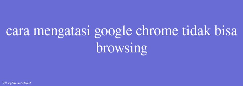 Cara Mengatasi Google Chrome Tidak Bisa Browsing