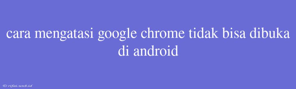 Cara Mengatasi Google Chrome Tidak Bisa Dibuka Di Android