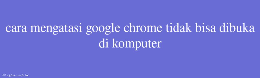 Cara Mengatasi Google Chrome Tidak Bisa Dibuka Di Komputer