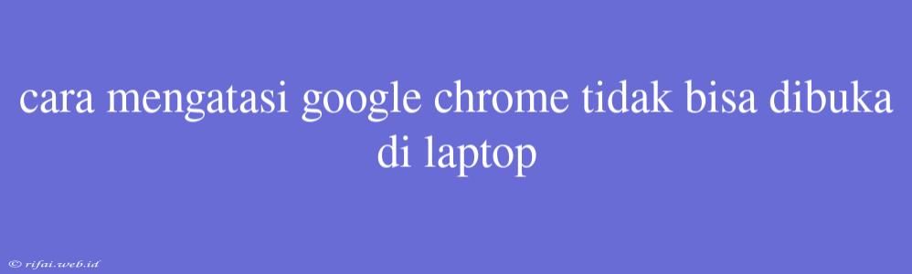 Cara Mengatasi Google Chrome Tidak Bisa Dibuka Di Laptop