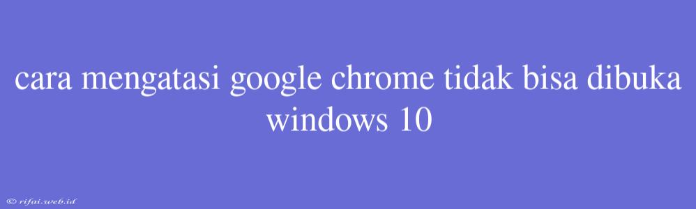 Cara Mengatasi Google Chrome Tidak Bisa Dibuka Windows 10