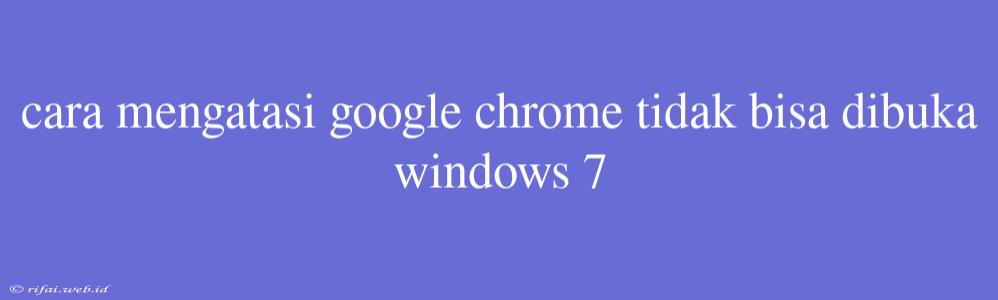 Cara Mengatasi Google Chrome Tidak Bisa Dibuka Windows 7