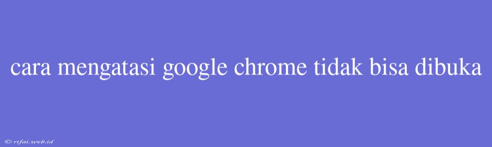 Cara Mengatasi Google Chrome Tidak Bisa Dibuka