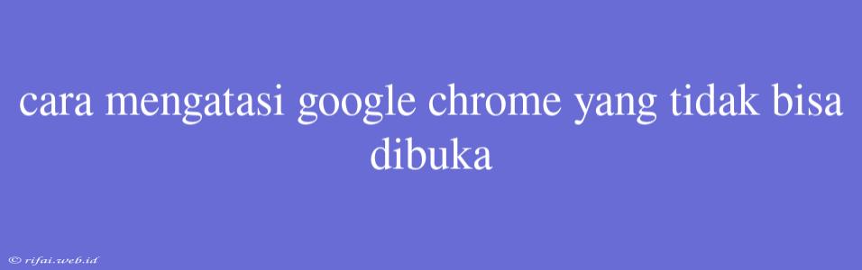 Cara Mengatasi Google Chrome Yang Tidak Bisa Dibuka