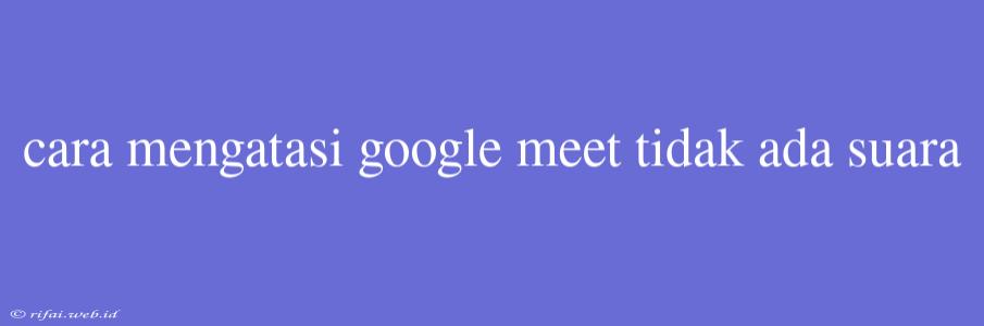 Cara Mengatasi Google Meet Tidak Ada Suara