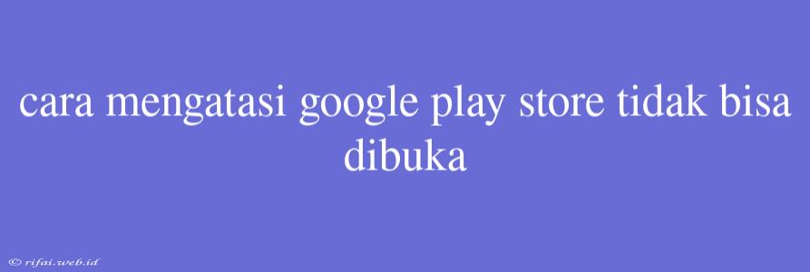 Cara Mengatasi Google Play Store Tidak Bisa Dibuka