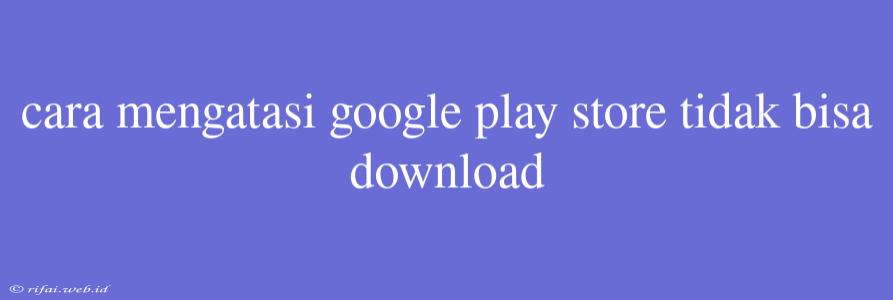 Cara Mengatasi Google Play Store Tidak Bisa Download