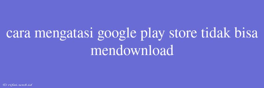 Cara Mengatasi Google Play Store Tidak Bisa Mendownload