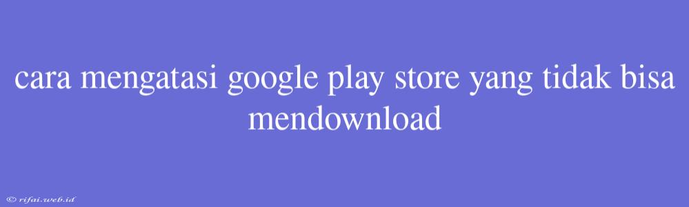 Cara Mengatasi Google Play Store Yang Tidak Bisa Mendownload