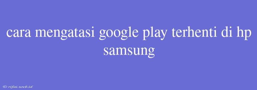 Cara Mengatasi Google Play Terhenti Di Hp Samsung