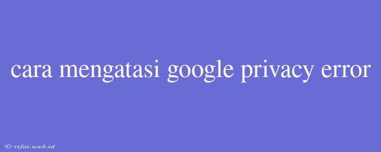 Cara Mengatasi Google Privacy Error