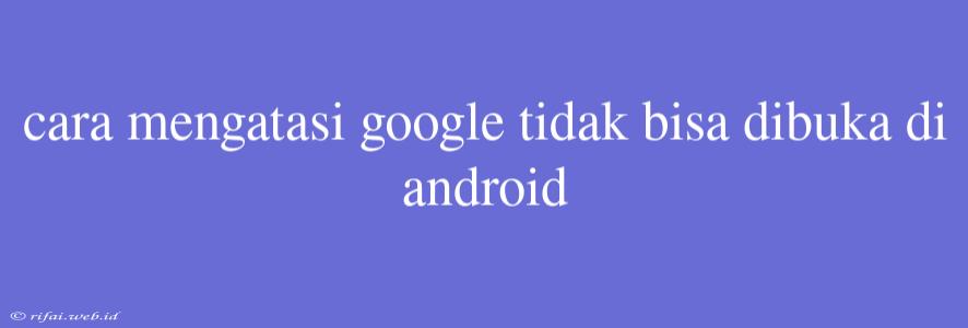 Cara Mengatasi Google Tidak Bisa Dibuka Di Android