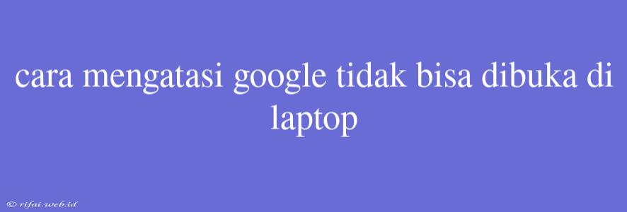 Cara Mengatasi Google Tidak Bisa Dibuka Di Laptop