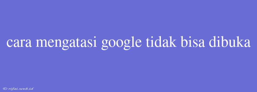 Cara Mengatasi Google Tidak Bisa Dibuka