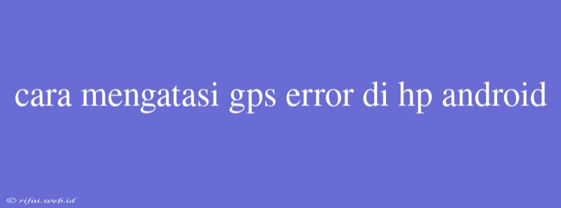 Cara Mengatasi Gps Error Di Hp Android