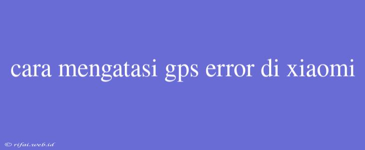 Cara Mengatasi Gps Error Di Xiaomi