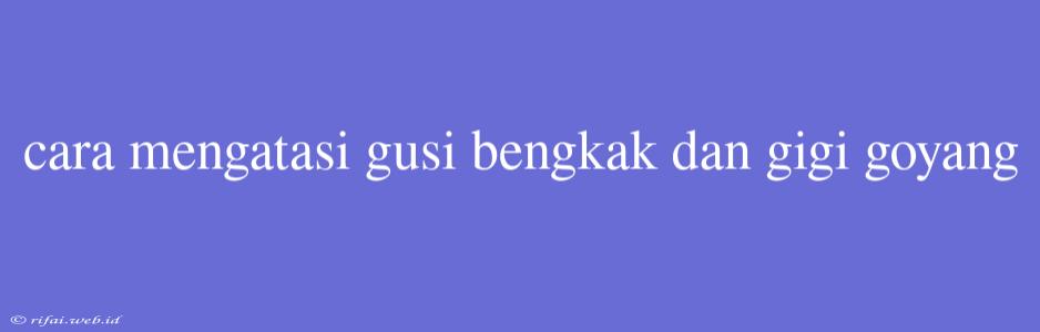 Cara Mengatasi Gusi Bengkak Dan Gigi Goyang